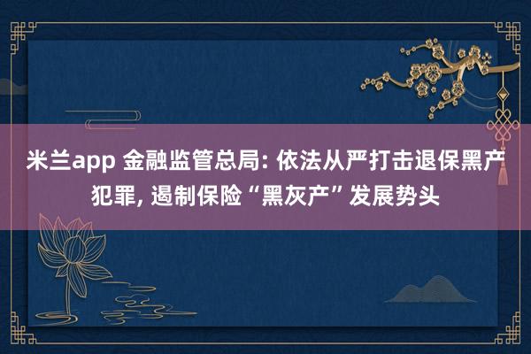 米兰app 金融监管总局: 依法从严打击退保黑产犯罪, 遏制保险“黑灰产”发展势头
