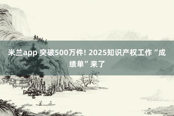 米兰app 突破500万件! 2025知识产权工作“成绩单”来了