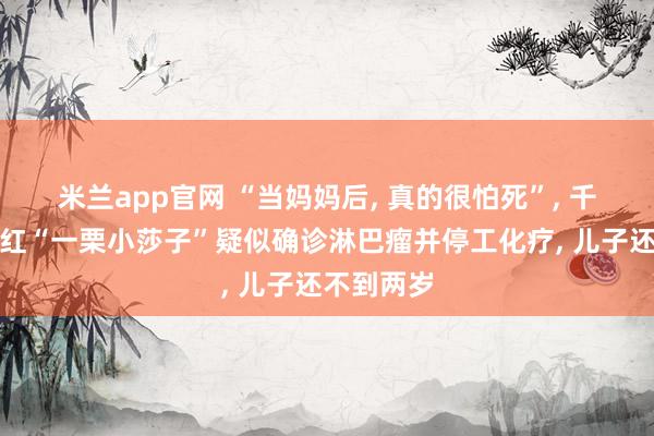 米兰app官网 “当妈妈后, 真的很怕死”, 千万粉丝网红“一栗小莎子”疑似确诊淋巴瘤并停工化疗, 儿子还不到两岁
