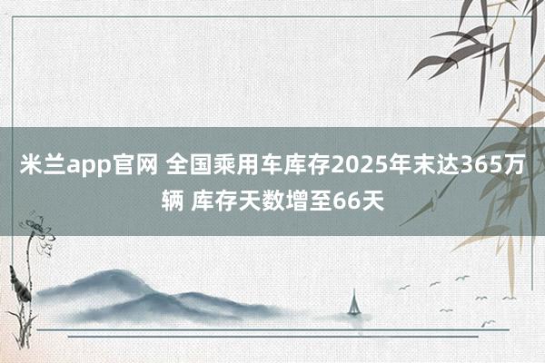 米兰app官网 全国乘用车库存2025年末达365万辆 库存天数增至66天