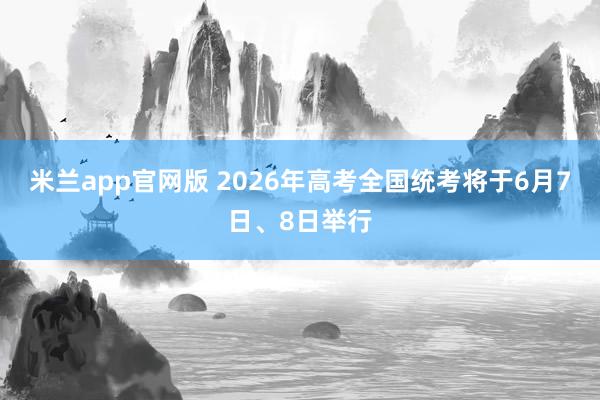 米兰app官网版 2026年高考全国统考将于6月7日、8日举行