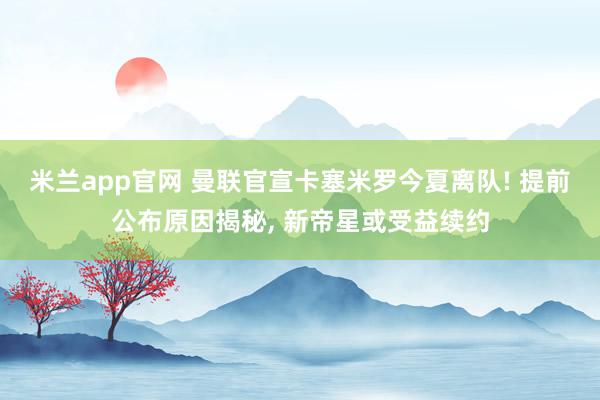 米兰app官网 曼联官宣卡塞米罗今夏离队! 提前公布原因揭秘, 新帝星或受益续约