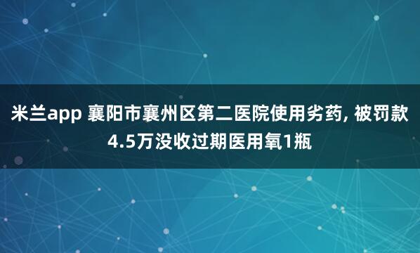 米兰app 襄阳市襄州区第二医院使用劣药, 被罚款4.5万没收过期医用氧1瓶