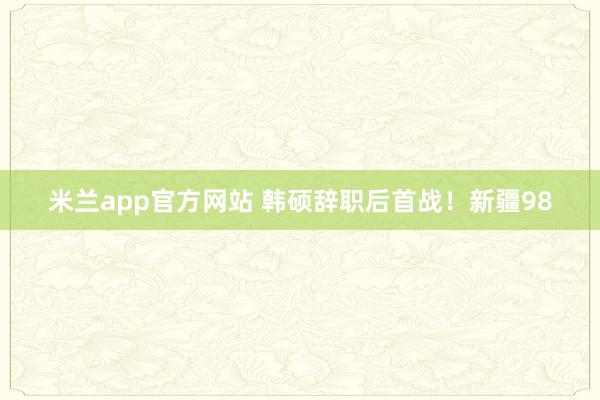 米兰app官方网站 韩硕辞职后首战！新疆98