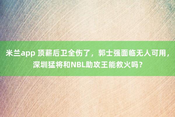 米兰app 顶薪后卫全伤了，郭士强面临无人可用，深圳猛将和NBL助攻王能救火吗？