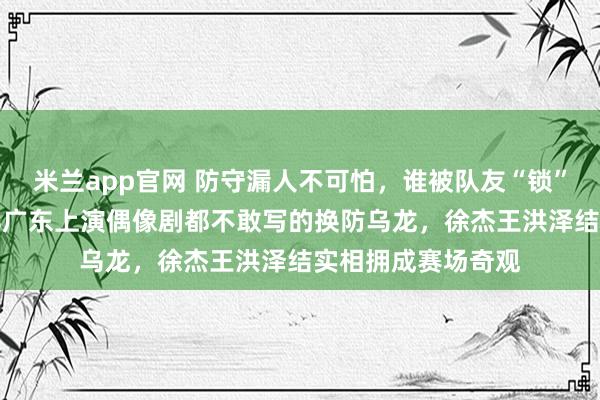 米兰app官网 防守漏人不可怕，谁被队友“锁”住谁尴尬，吉林vs广东上演偶像剧都不敢写的换防乌龙，徐杰王洪泽结实相拥成赛场奇观