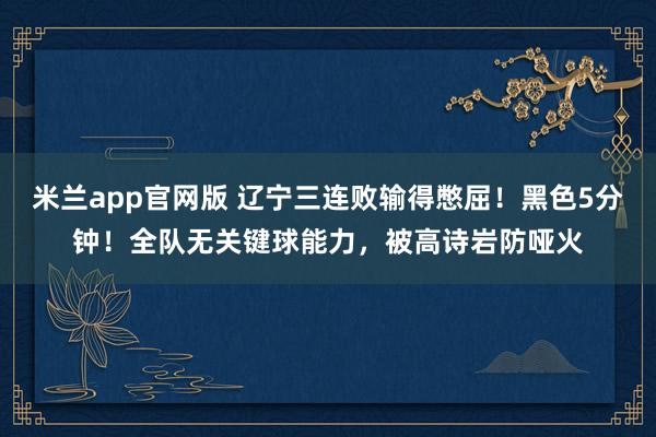 米兰app官网版 辽宁三连败输得憋屈！黑色5分钟！全队无关键球能力，被高诗岩防哑火