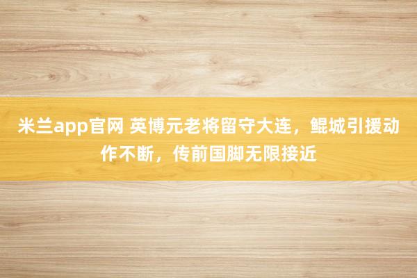 米兰app官网 英博元老将留守大连，鲲城引援动作不断，传前国脚无限接近