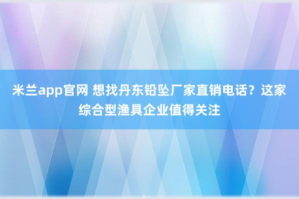 米兰app官网 想找丹东铅坠厂家直销电话？这家综合型渔具企业值得关注