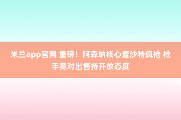 米兰app官网 重磅！阿森纳核心遭沙特疯抢 枪手竟对出售持开放态度