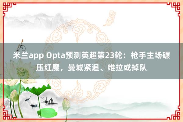 米兰app Opta预测英超第23轮:枪手主场碾压红魔,曼城紧追、维拉或掉队