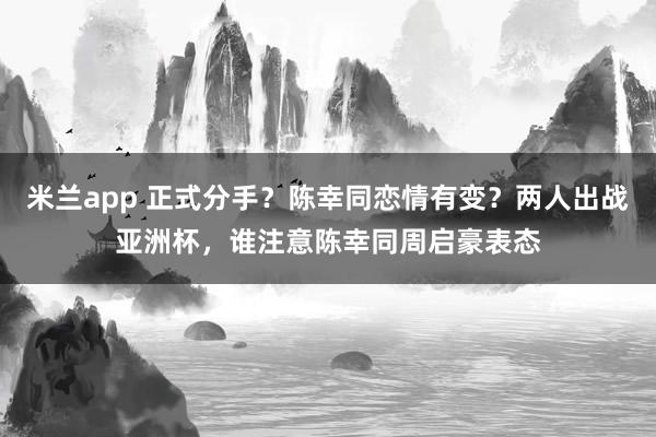 米兰app 正式分手？陈幸同恋情有变？两人出战亚洲杯，谁注意陈幸同周启豪表态