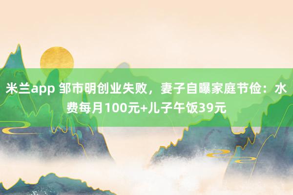 米兰app 邹市明创业失败，妻子自曝家庭节俭：水费每月100元+儿子午饭39元