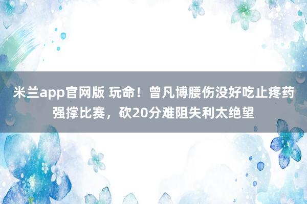 米兰app官网版 玩命!曾凡博腰伤没好吃止疼药强撑比赛,砍20分难阻失利太绝望