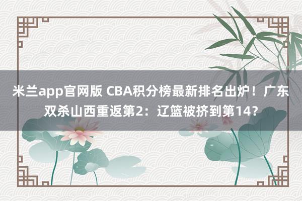 米兰app官网版 CBA积分榜最新排名出炉！广东双杀山西重返第2：辽篮被挤到第14？