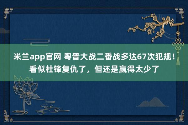 米兰app官网 粤晋大战二番战多达67次犯规！看似杜锋复仇了，但还是赢得太少了