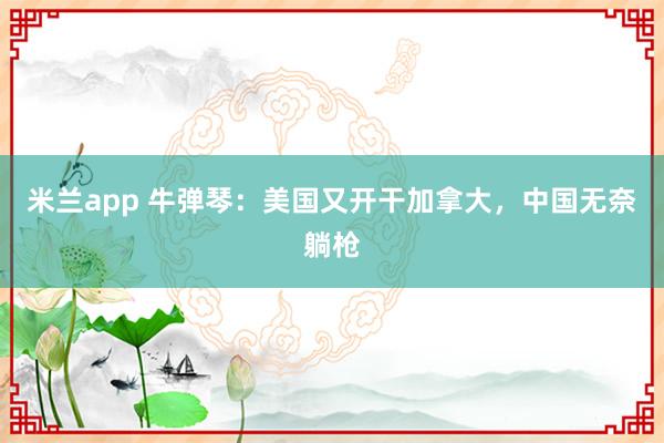 米兰app 牛弹琴：美国又开干加拿大，中国无奈躺枪