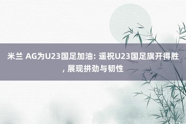 米兰 AG为U23国足加油: 遥祝U23国足旗开得胜, 展现拼劲与韧性