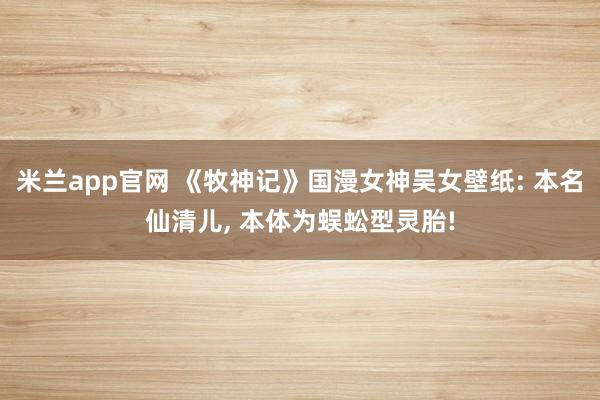 米兰app官网 《牧神记》国漫女神吴女壁纸: 本名仙清儿, 本体为蜈蚣型灵胎!