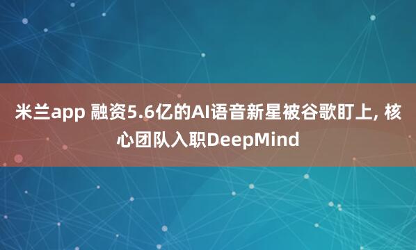 米兰app 融资5.6亿的AI语音新星被谷歌盯上, 核心团队入职DeepMind