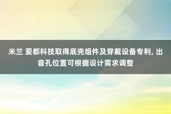 米兰 爱都科技取得底壳组件及穿戴设备专利, 出音孔位置可根据设计需求调整