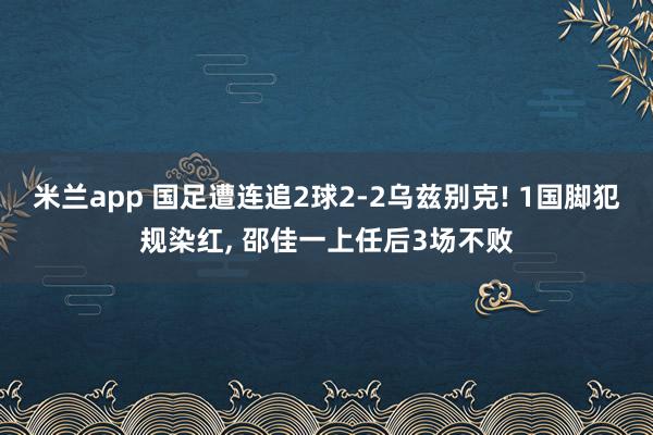 米兰app 国足遭连追2球2-2乌兹别克! 1国脚犯规染红, 邵佳一上任后3场不败