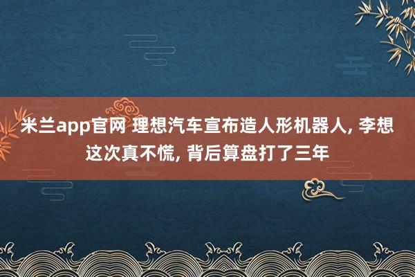 米兰app官网 理想汽车宣布造人形机器人, 李想这次真不慌, 背后算盘打了三年