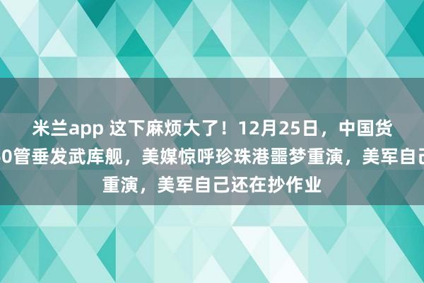 米兰app 这下麻烦大了!12月25日,中国货轮圣诞变身60管垂发武库舰,美媒惊呼珍珠港噩梦重演,美军自己还在抄作业