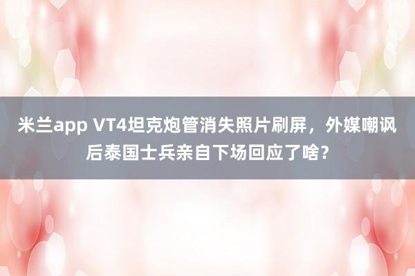 米兰app VT4坦克炮管消失照片刷屏,外媒嘲讽后泰国士兵亲自下场回应了啥?