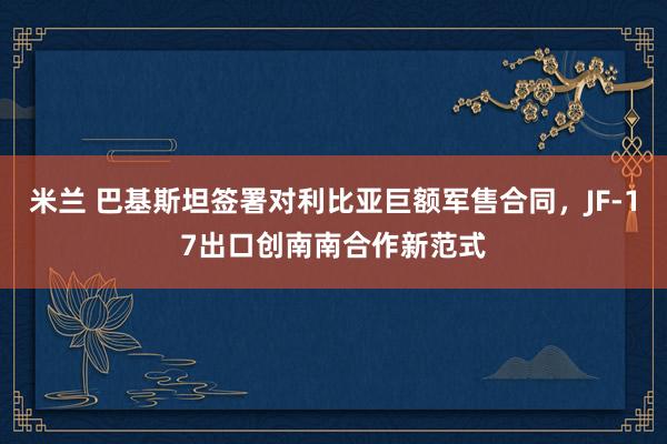 米兰 巴基斯坦签署对利比亚巨额军售合同,JF-17出口创南南合作新范式