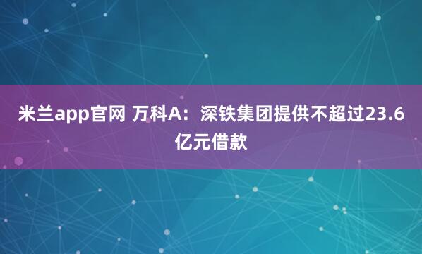 米兰app官网 万科A：深铁集团提供不超过23.6亿元借款