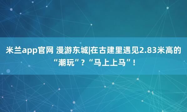 米兰app官网 漫游东城|在古建里遇见2.83米高的“潮玩”? “马上上马”!