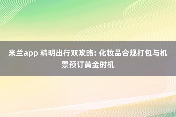米兰app 精明出行双攻略: 化妆品合规打包与机票预订黄金时机