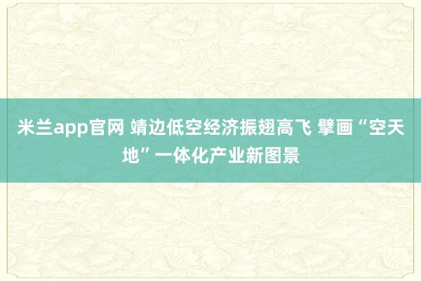 米兰app官网 靖边低空经济振翅高飞 擘画“空天地”一体化产业新图景