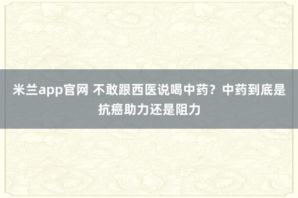 米兰app官网 不敢跟西医说喝中药?中药到底是抗癌助力还是阻力