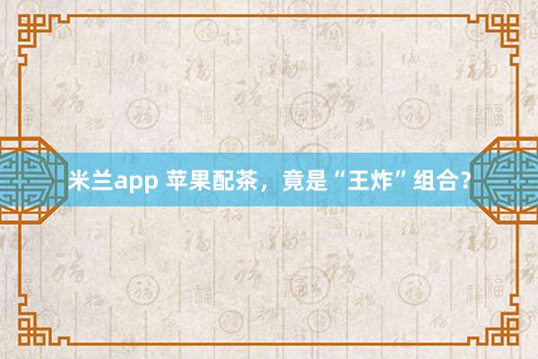 米兰app 苹果配茶,竟是“王炸”组合?
