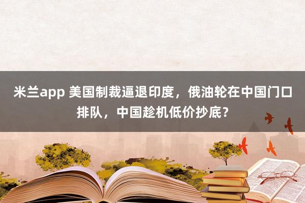 米兰app 美国制裁逼退印度，俄油轮在中国门口排队，中国趁机低价抄底？