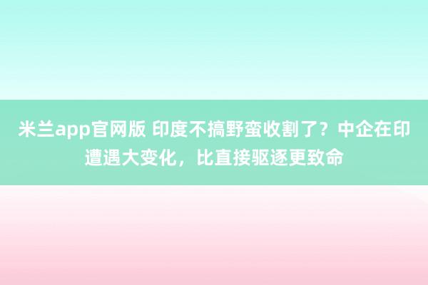 米兰app官网版 印度不搞野蛮收割了?中企在印遭遇大变化,比直接驱逐更致命