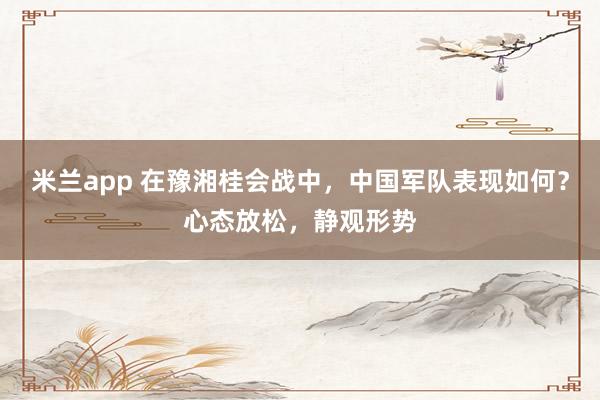 米兰app 在豫湘桂会战中,中国军队表现如何?心态放松,静观形势