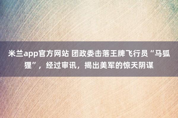 米兰app官方网站 团政委击落王牌飞行员“马狐狸”，经过审讯，揭出美军的惊天阴谋