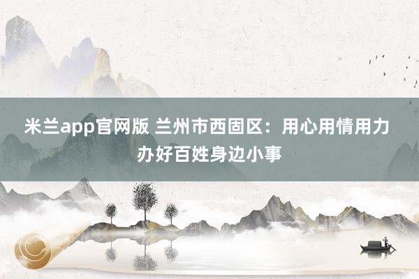 米兰app官网版 兰州市西固区:用心用情用力 办好百姓身边小事