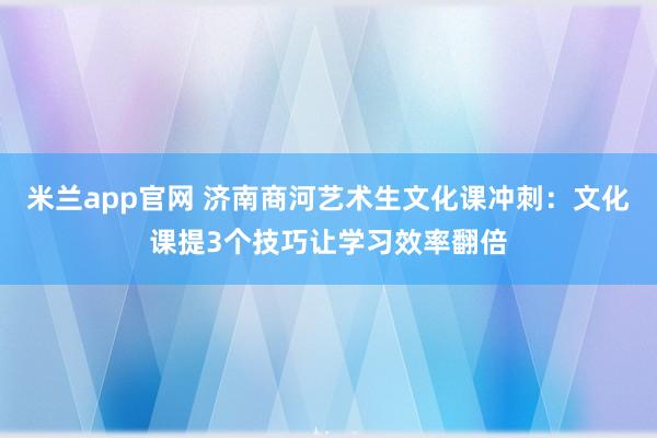 米兰app官网 济南商河艺术生文化课冲刺：文化课提3个技巧让学习效率翻倍