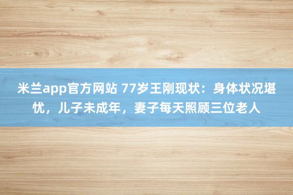 米兰app官方网站 77岁王刚现状：身体状况堪忧，儿子未成年，妻子每天照顾三位老人
