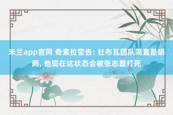 米兰app官网 奇索拉警告: 杜布瓦团队简直是胡闹， 他现在这状态会被张志磊打死