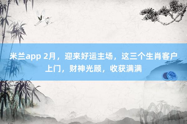 米兰app 2月，迎来好运主场，这三个生肖客户上门，财神光顾，收获满满