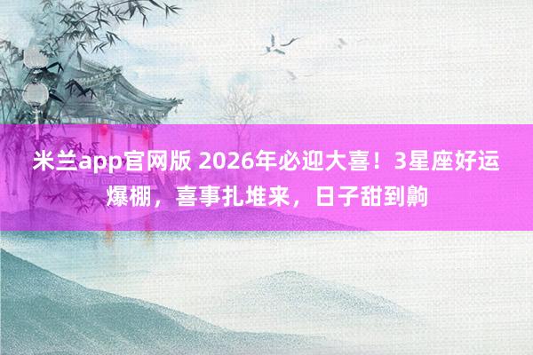 米兰app官网版 2026年必迎大喜！3星座好运爆棚，喜事扎堆来，日子甜到齁