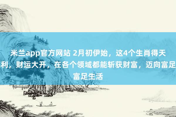 米兰app官方网站 2月初伊始，这4个生肖得天时地利，财运大开，在各个领域都能斩获财富，迈向富足生活