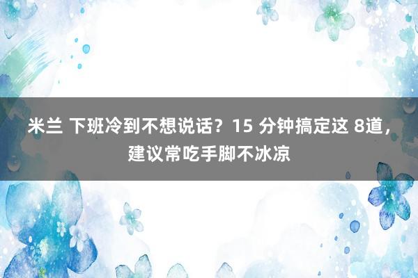 米兰 下班冷到不想说话？15 分钟搞定这 8道，建议常吃手脚不冰凉
