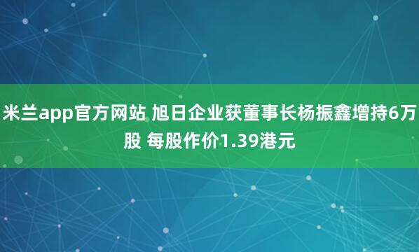 米兰app官方网站 旭日企业获董事长杨振鑫增持6万股 每股作价1.39港元