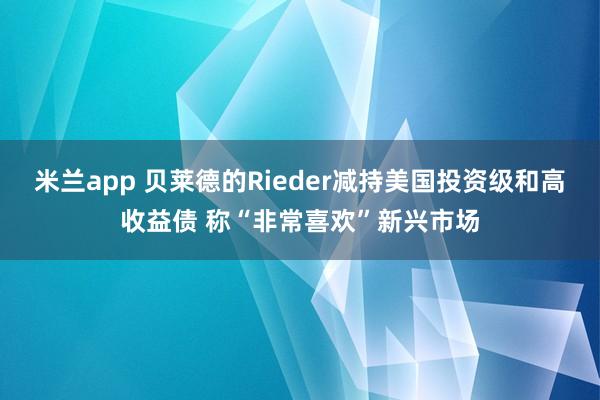 米兰app 贝莱德的Rieder减持美国投资级和高收益债 称“非常喜欢”新兴市场